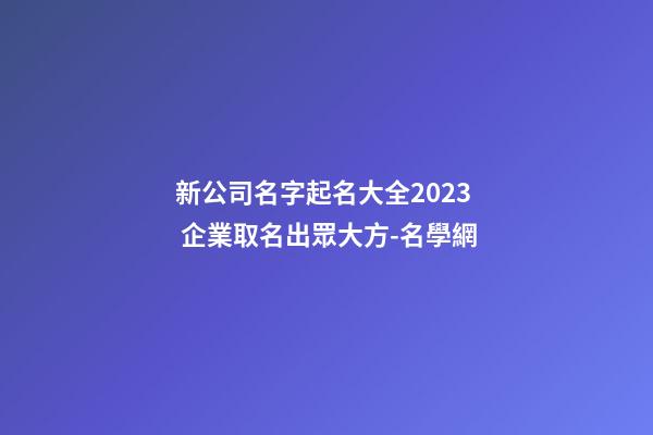 新公司名字起名大全2023 企業取名出眾大方-名學網-第1張-公司起名-玄機派